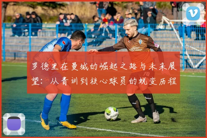 罗德里在曼城的崛起之路与未来展望：从青训到核心球员的蜕变历程