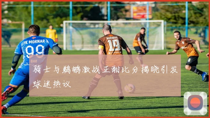 骑士与鹈鹕激战正酣比分揭晓引发球迷热议