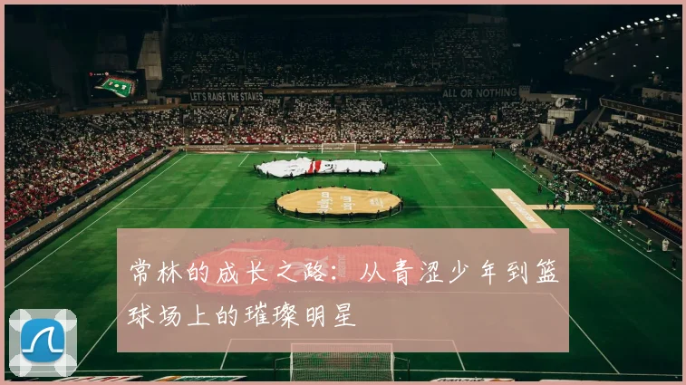 常林的成长之路：从青涩少年到篮球场上的璀璨明星