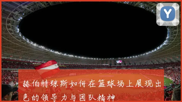 赫伯特琼斯如何在篮球场上展现出色的领导力与团队精神