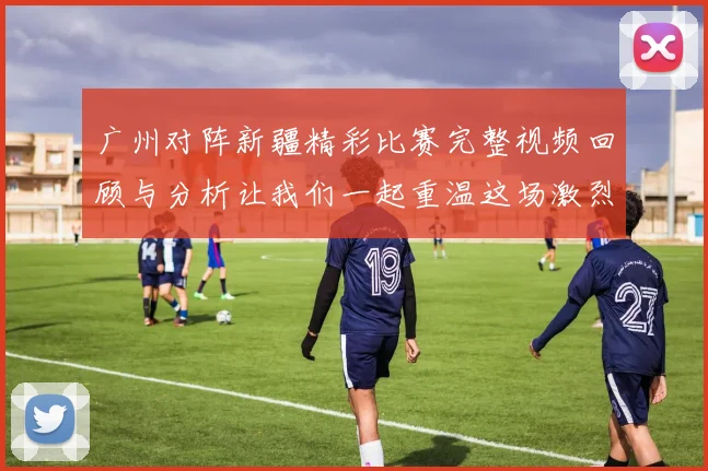 广州对阵新疆精彩比赛完整视频回顾与分析让我们一起重温这场激烈对决的每一个瞬间