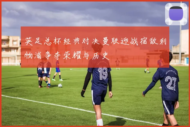 英足总杯经典对决曼联迎战宿敌利物浦争夺荣耀与历史