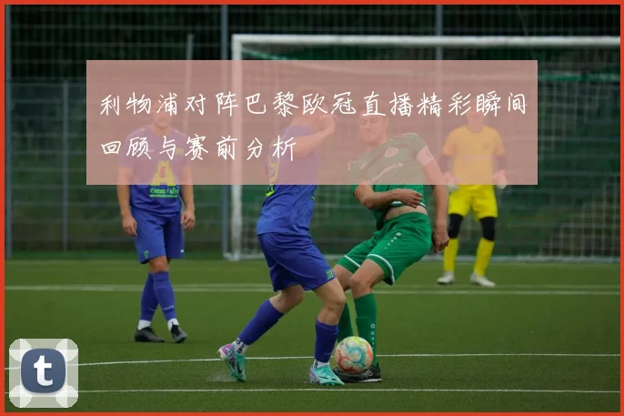 利物浦对阵巴黎欧冠直播精彩瞬间回顾与赛前分析
