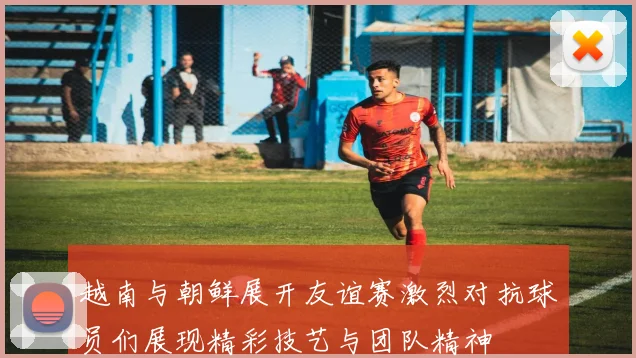 越南与朝鲜展开友谊赛激烈对抗球员们展现精彩技艺与团队精神