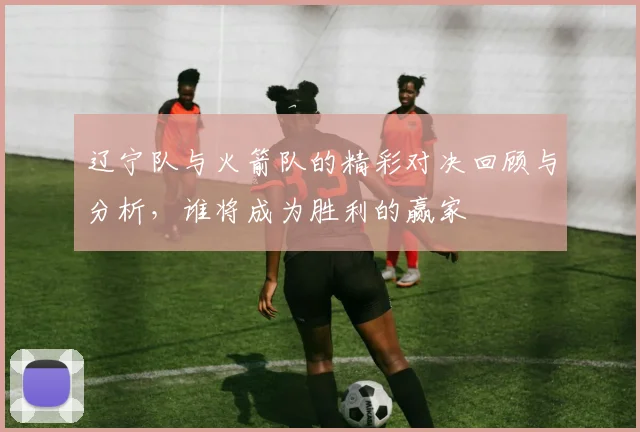 辽宁队与火箭队的精彩对决回顾与分析，谁将成为胜利的赢家