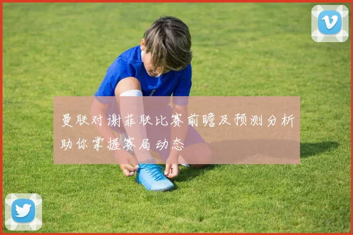 曼联对谢菲联比赛前瞻及预测分析助你掌握赛局动态