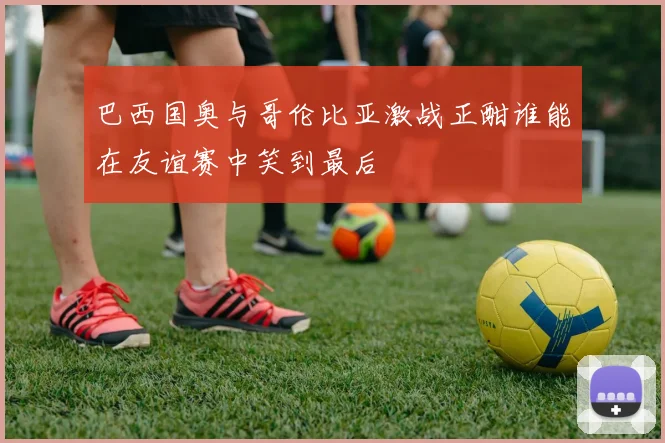 巴西国奥与哥伦比亚激战正酣谁能在友谊赛中笑到最后