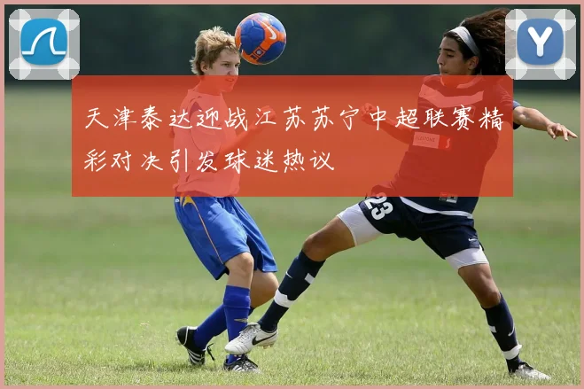 天津泰达迎战江苏苏宁中超联赛精彩对决引发球迷热议