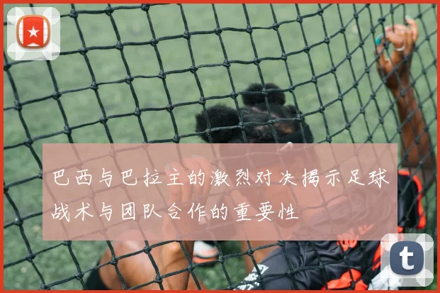 巴西与巴拉主的激烈对决揭示足球战术与团队合作的重要性