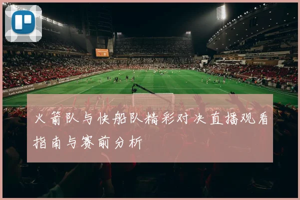 火箭队与快船队精彩对决直播观看指南与赛前分析