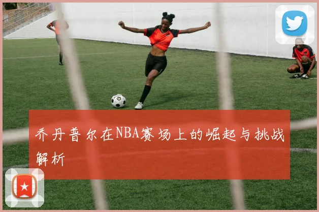 乔丹普尔在NBA赛场上的崛起与挑战解析