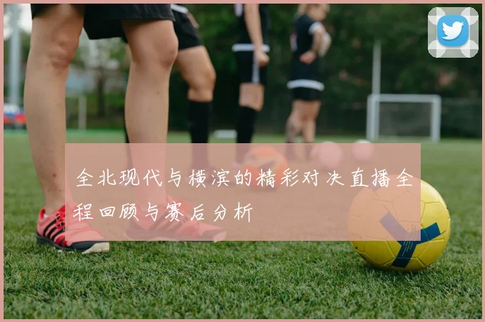 全北现代与横滨的精彩对决直播全程回顾与赛后分析