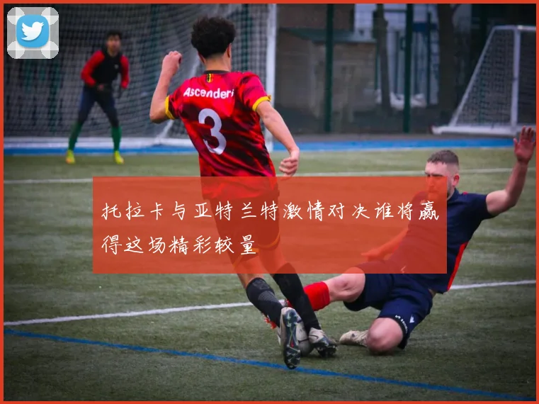 托拉卡与亚特兰特激情对决谁将赢得这场精彩较量