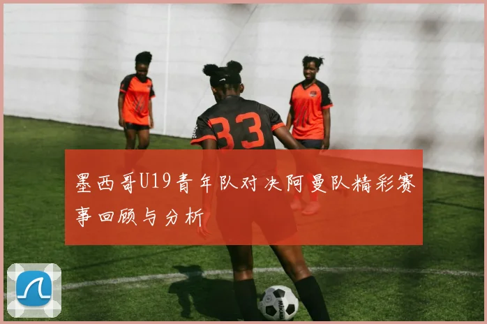 墨西哥U19青年队对决阿曼队精彩赛事回顾与分析