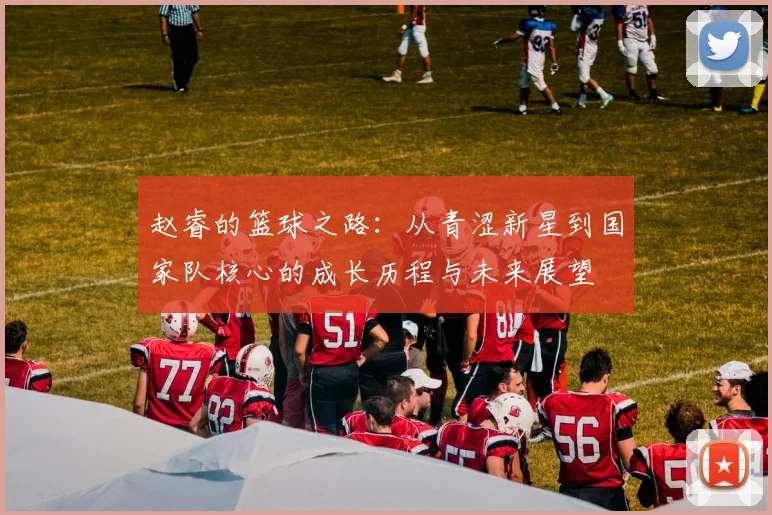 赵睿的篮球之路：从青涩新星到国家队核心的成长历程与未来展望