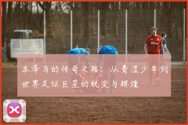 本泽马的传奇之路：从青涩少年到世界足坛巨星的蜕变与辉煌