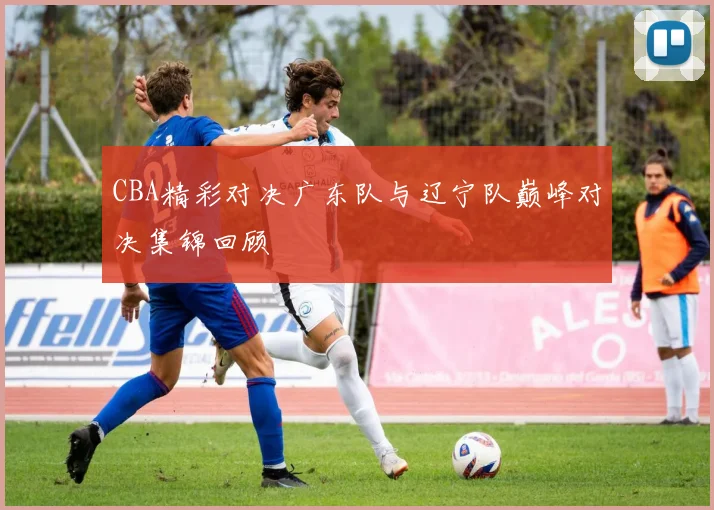 CBA精彩对决广东队与辽宁队巅峰对决集锦回顾