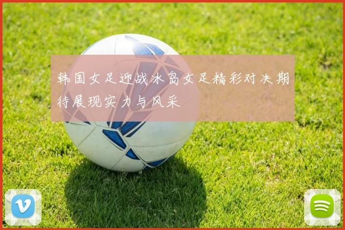 韩国女足迎战冰岛女足精彩对决期待展现实力与风采