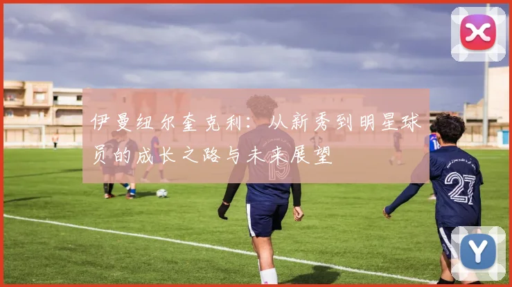 伊曼纽尔奎克利：从新秀到明星球员的成长之路与未来展望