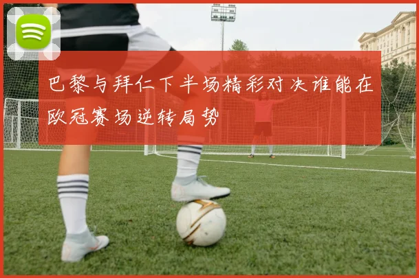 巴黎与拜仁下半场精彩对决谁能在欧冠赛场逆转局势