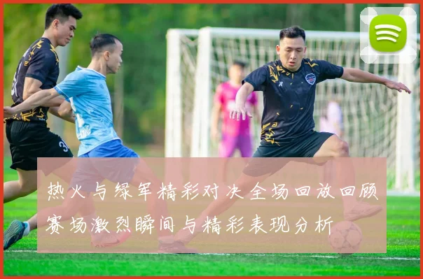热火与绿军精彩对决全场回放回顾赛场激烈瞬间与精彩表现分析