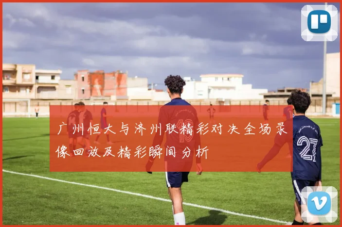 广州恒大与济州联精彩对决全场录像回放及精彩瞬间分析