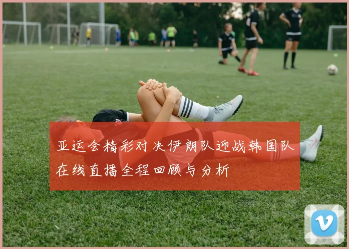 亚运会精彩对决伊朗队迎战韩国队在线直播全程回顾与分析