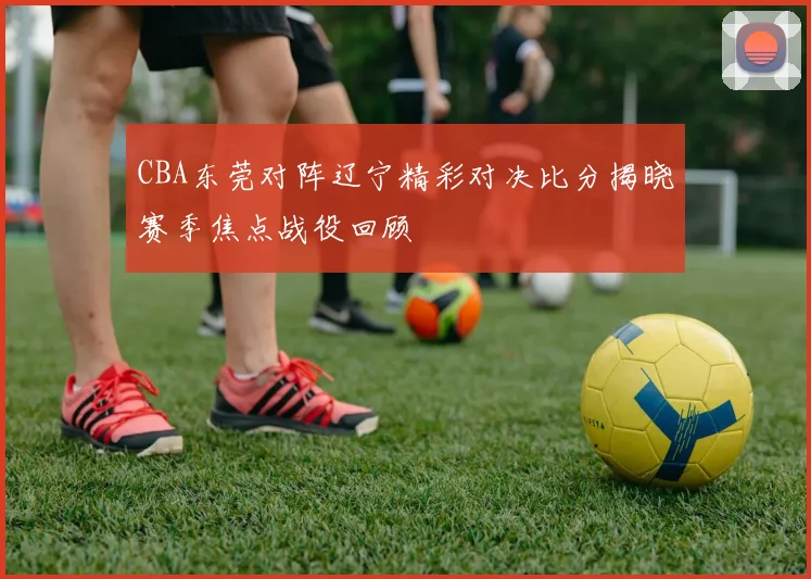 CBA东莞对阵辽宁精彩对决比分揭晓赛季焦点战役回顾