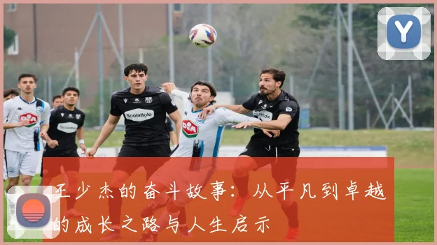 王少杰的奋斗故事：从平凡到卓越的成长之路与人生启示