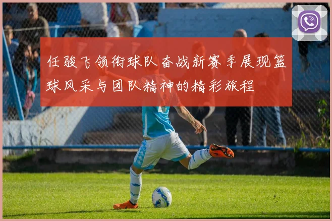 任骏飞领衔球队奋战新赛季展现篮球风采与团队精神的精彩旅程