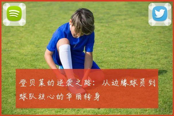登贝莱的逆袭之路：从边缘球员到球队核心的华丽转身