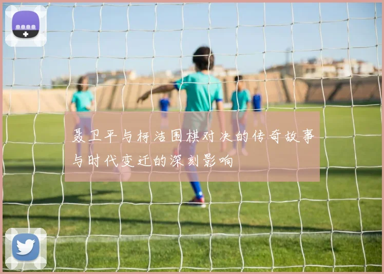 聂卫平与柯洁围棋对决的传奇故事与时代变迁的深刻影响