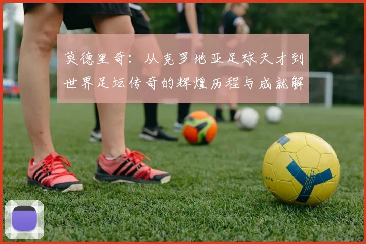 莫德里奇：从克罗地亚足球天才到世界足坛传奇的辉煌历程与成就解析