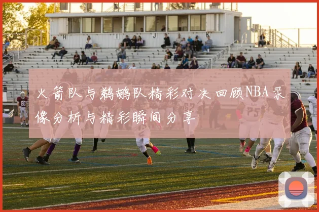 火箭队与鹈鹕队精彩对决回顾NBA录像分析与精彩瞬间分享