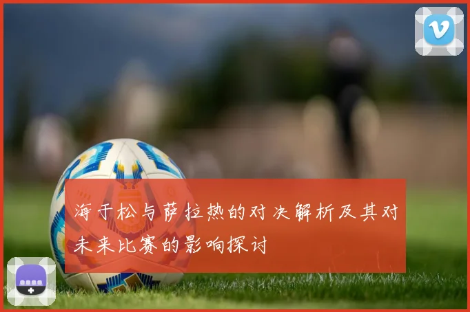 海于松与萨拉热的对决解析及其对未来比赛的影响探讨