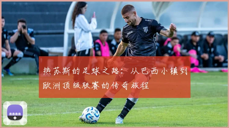 热苏斯的足球之路：从巴西小镇到欧洲顶级联赛的传奇旅程