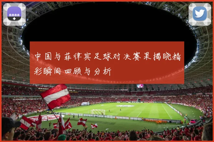 中国与菲律宾足球对决赛果揭晓精彩瞬间回顾与分析